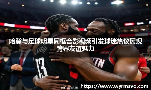 哈登与足球明星同框合影视频引发球迷热议展现跨界友谊魅力